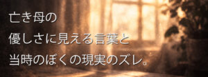 亡き母の優しさに見える言葉と、当時のぼくの現実にはズレがあった。